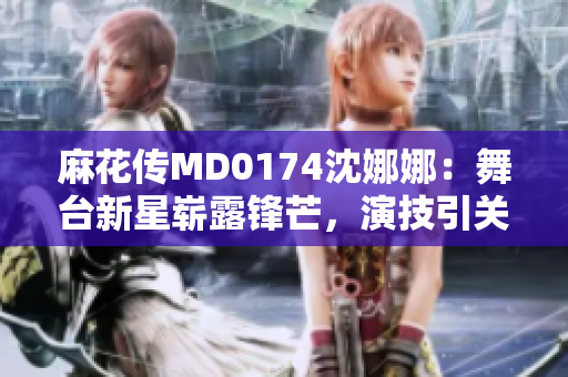 麻花傳MD0174沈娜娜：舞臺新星嶄露鋒芒，演技引關(guān)注