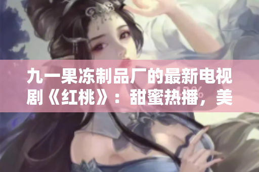 九一果凍制品廠的最新電視劇《紅桃》：甜蜜熱播，美味愛情的故事