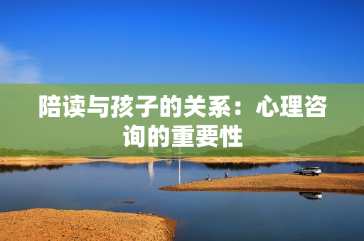 陪讀與孩子的關系：心理咨詢的重要性