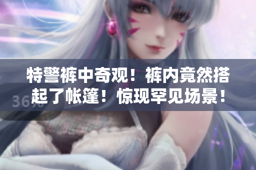 特警褲中奇觀！褲內竟然搭起了帳篷！驚現(xiàn)罕見場景！