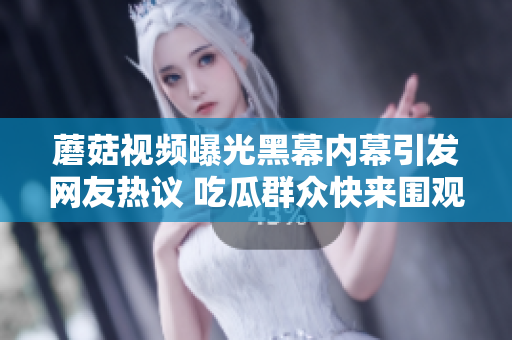 蘑菇視頻曝光黑幕內幕引發(fā)網友熱議 吃瓜群眾快來圍觀