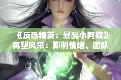 《反恐精英：暴躁小阿姨》再塑風(fēng)采：抑制情緒、團隊合作與策略的黃金法則