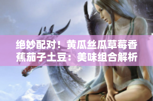 絕妙配對！黃瓜絲瓜草莓香蕉茄子土豆：美味組合解析