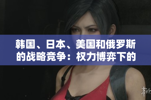 韓國、日本、美國和俄羅斯的戰(zhàn)略競爭：權力博弈下的地區(qū)對抗