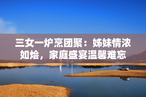 三女一爐烹團聚：姊妹情濃如燴，家庭盛宴溫馨難忘