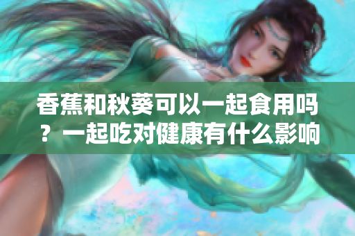 香蕉和秋葵可以一起食用嗎？一起吃對健康有什么影響？