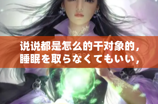 說說都是怎么的干對象的，睡眠を取らなくてもいい，睡覺抓著小雞一晚上會怎樣，睡過年紀最大的多少歲六十多，水潤緊致銷魂低吟古代，水潤緊致銷魂低吟305