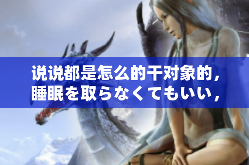 說說都是怎么的干對象的，睡眠を取らなくてもいい，睡覺抓著小雞一晚上會怎樣，睡過年紀(jì)最大的多少歲六十多，水潤緊致銷魂低吟古代，水潤緊致銷魂低吟1115