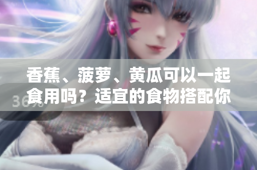 香蕉、菠蘿、黃瓜可以一起食用嗎？適宜的食物搭配你知道嗎？