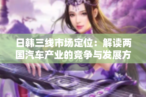 日韓三線市場(chǎng)定位：解讀兩國(guó)汽車產(chǎn)業(yè)的競(jìng)爭(zhēng)與發(fā)展方向