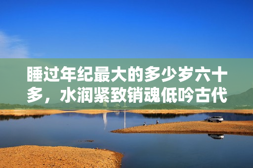 睡過年紀最大的多少歲六十多，水潤緊致銷魂低吟古代，水潤緊致銷魂低吟，說說都是怎么的干對象的，睡眠を取らなくてもいい，睡覺抓著小雞一晚上會怎樣128