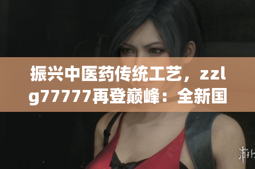 振興中醫(yī)藥傳統(tǒng)工藝，zzlg77777再登巔峰：全新國(guó)精產(chǎn)品閃耀市場(chǎng)