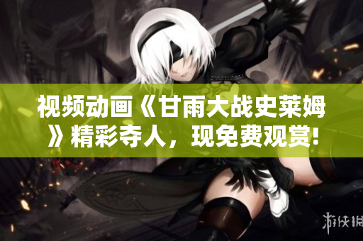 視頻動畫《甘雨大戰(zhàn)史萊姆》精彩奪人，現(xiàn)免費觀賞!
