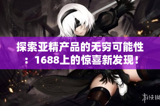 探索亞精產(chǎn)品的無(wú)窮可能性：1688上的驚喜新發(fā)現(xiàn)！