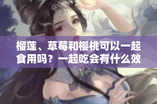 榴蓮、草莓和櫻桃可以一起食用嗎？一起吃會有什么效果？
