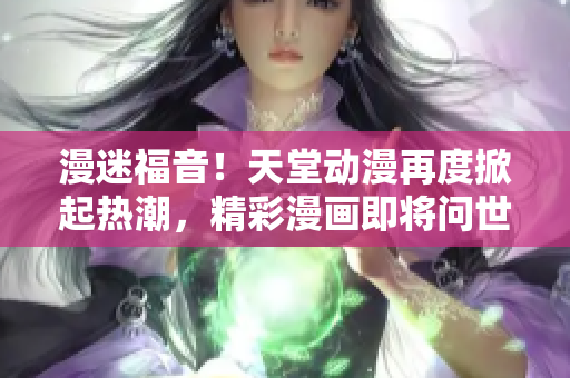 漫迷福音！天堂動(dòng)漫再度掀起熱潮，精彩漫畫即將問世