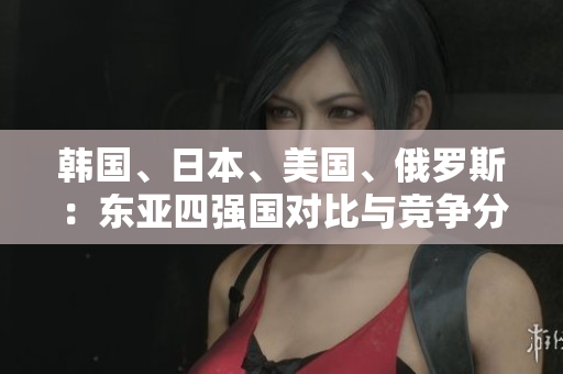 韓國、日本、美國、俄羅斯：東亞四強(qiáng)國對比與競爭分析