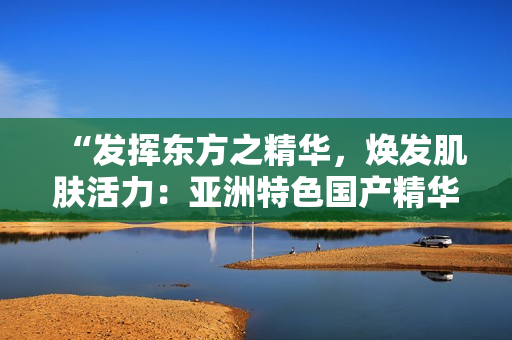“發(fā)揮東方之精華，煥發(fā)肌膚活力：亞洲特色國(guó)產(chǎn)精華液的護(hù)膚福利”