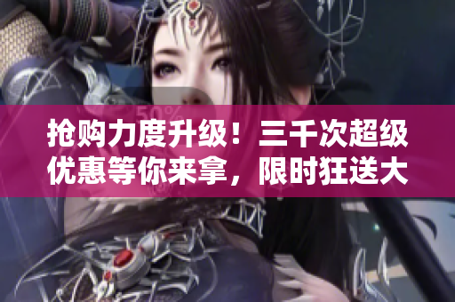 搶購力度升級！三千次超級優(yōu)惠等你來拿，限時(shí)狂送大放送！