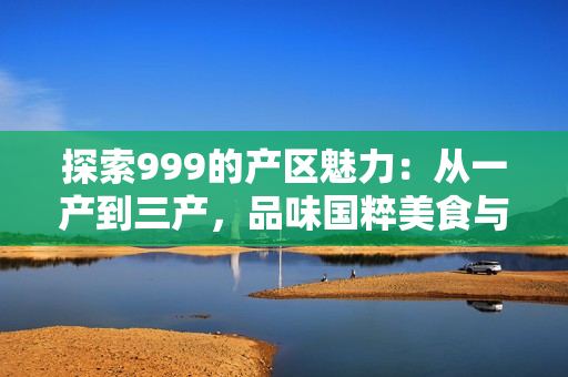 探索999的產(chǎn)區(qū)魅力：從一產(chǎn)到三產(chǎn)，品味國粹美食與文化