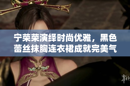 寧榮榮演繹時(shí)尚優(yōu)雅，黑色蕾絲抹胸連衣裙成就完美氣質(zhì)
