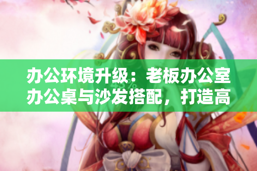 辦公環(huán)境升級：老板辦公室辦公桌與沙發(fā)搭配，打造高效舒適工作空間