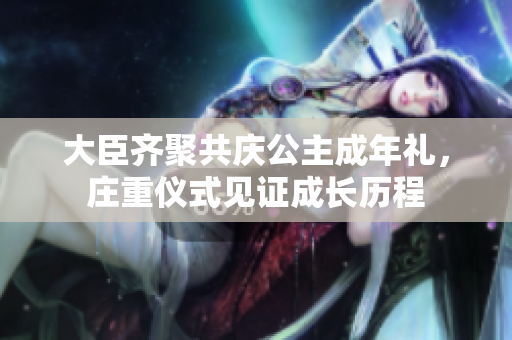 大臣齊聚共慶公主成年禮，莊重儀式見(jiàn)證成長(zhǎng)歷程