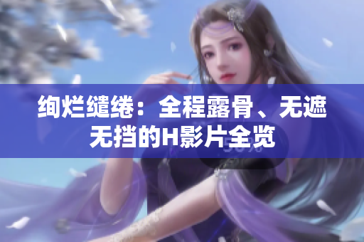 絢爛繾綣：全程露骨、無(wú)遮無(wú)擋的H影片全覽