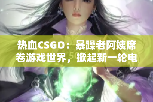 熱血CSGO：暴躁老阿姨席卷游戲世界，掀起新一輪電競風(fēng)暴