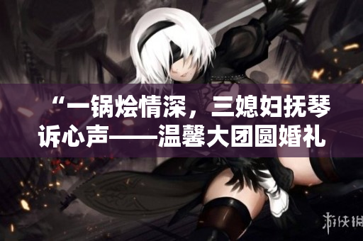 “一鍋燴情深，三媳婦撫琴訴心聲——溫馨大團(tuán)圓婚禮故事”