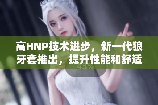 高HNP技術(shù)進(jìn)步，新一代狼牙套推出，提升性能和舒適度