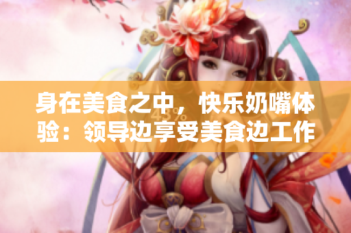 身在美食之中，快樂(lè)奶嘴體驗(yàn)：領(lǐng)導(dǎo)邊享受美食邊工作
