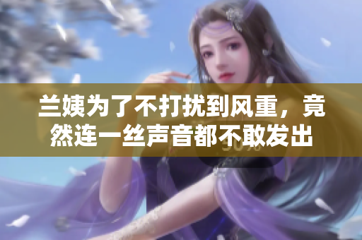 蘭姨為了不打擾到風重，竟然連一絲聲音都不敢發(fā)出