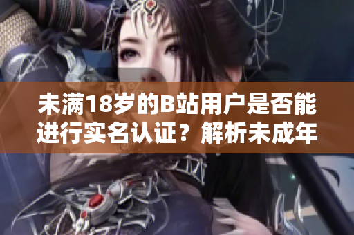 未滿18歲的B站用戶是否能進(jìn)行實(shí)名認(rèn)證？解析未成年實(shí)名認(rèn)證新規(guī)