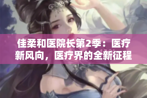 佳柔和醫(yī)院長(zhǎng)第2季：醫(yī)療新風(fēng)向，醫(yī)療界的全新征程