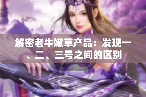 解密老牛嫩草產(chǎn)品：發(fā)現(xiàn)一、二、三號之間的區(qū)別