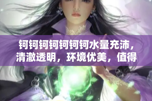 鈳鈳鈳鈳鈳鈳鈳水量充沛，清澈透明，環(huán)境優(yōu)美，值得推薦！