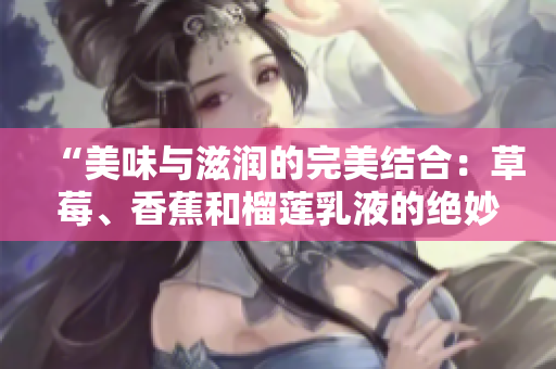 “美味與滋潤的完美結(jié)合：草莓、香蕉和榴蓮乳液的絕妙配方揭秘”