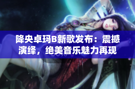 降央卓瑪B新歌發(fā)布：震撼演繹，絕美音樂(lè)魅力再現(xiàn)