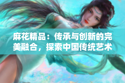 麻花精品：傳承與創(chuàng)新的完美融合，探索中國傳統(tǒng)藝術之美