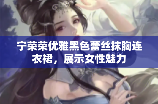 寧榮榮優(yōu)雅黑色蕾絲抹胸連衣裙，展示女性魅力