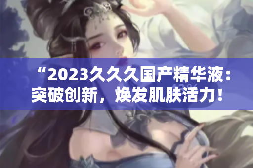 “2023久久久國產(chǎn)精華液：突破創(chuàng)新，煥發(fā)肌膚活力！”