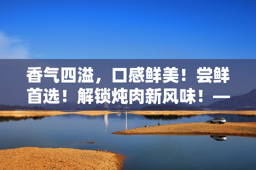 香氣四溢，口感鮮美！嘗鮮首選！解鎖燉肉新風(fēng)味！——海棠燉肉秘籍大公開！