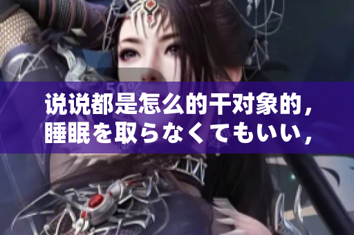說說都是怎么的干對象的，睡眠を取らなくてもいい，睡覺抓著小雞一晚上會怎樣，睡過年紀(jì)最大的多少歲六十多，水潤緊致銷魂低吟古代，水潤緊致銷魂低吟293