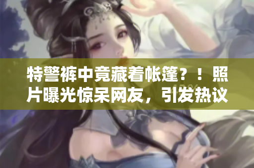 特警褲中竟藏著帳篷？！照片曝光驚呆網(wǎng)友，引發(fā)熱議