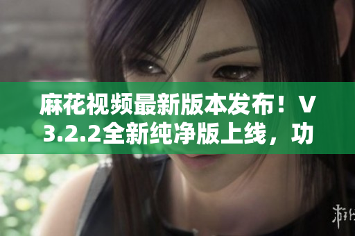麻花視頻最新版本發(fā)布！V3.2.2全新純凈版上線，功能升級(jí)，體驗(yàn)更流暢