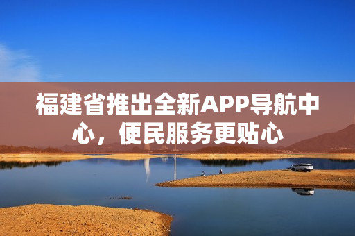 福建省推出全新APP導航中心，便民服務(wù)更貼心