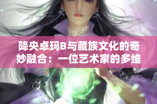 降央卓瑪B與藏族文化的奇妙融合：一位藝術(shù)家的多維之旅