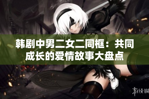 韓劇中男二女二同框：共同成長(zhǎng)的愛情故事大盤點(diǎn)