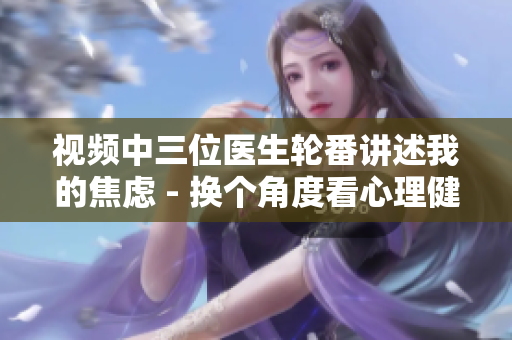 視頻中三位醫(yī)生輪番講述我的焦慮 - 換個角度看心理健康